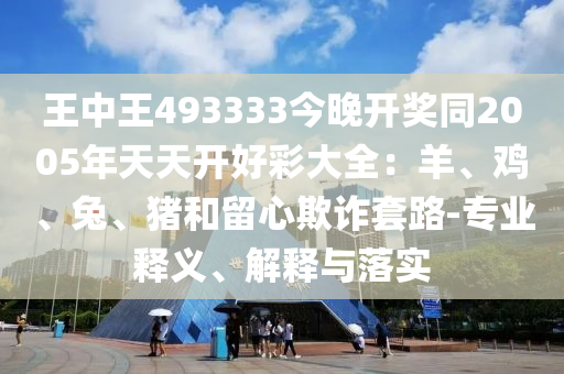王中王493333今晚開獎同2005年天天開好彩大全：羊、雞、兔、豬和留心欺詐套路-專業(yè)釋義、解釋與落實(shí)