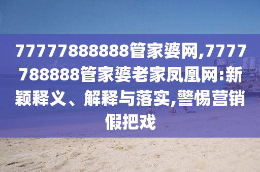 77777888888管家婆網(wǎng),7777788888管家婆老家鳳凰網(wǎng):新穎釋義、解釋與落實(shí),警惕營(yíng)銷假把戲