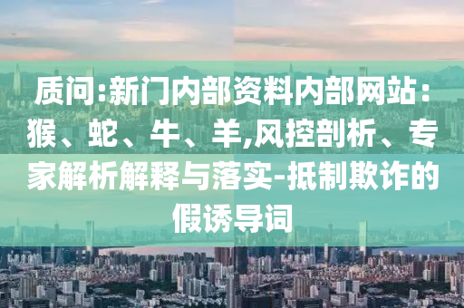 質(zhì)問:新門內(nèi)部資料內(nèi)部網(wǎng)站：猴、蛇、牛、羊,風(fēng)控剖析、專家解析解釋與落實(shí)-抵制欺詐的假誘導(dǎo)詞