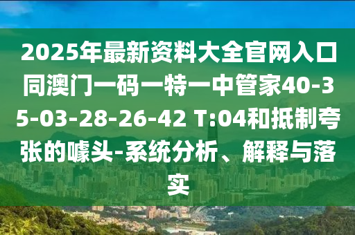 2025年最新資料大全官網(wǎng)入口同澳門一碼一特一中管家40-35-03-28-26-42 T:04和抵制夸張的噱頭-系統(tǒng)分析、解釋與落實(shí)