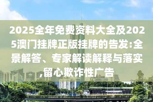 2025全年免費資料大全及2025澳門掛牌正版掛牌的告發(fā):全景解答、專家解讀解釋與落實,留心欺詐性廣告