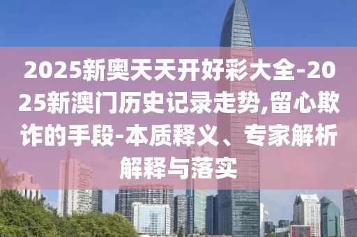 2025新奧天天開(kāi)好彩大全-2025新澳門(mén)歷史記錄走勢(shì),留心欺詐的手段-本質(zhì)釋義、專(zhuān)家解析解釋與落實(shí)