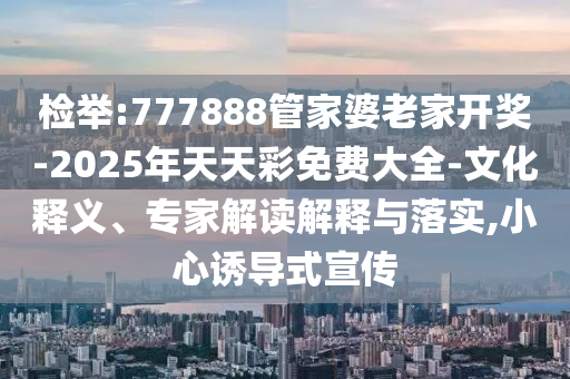 檢舉:777888管家婆老家開(kāi)獎(jiǎng)-2025年天天彩免費(fèi)大全-文化釋義、專家解讀解釋與落實(shí),小心誘導(dǎo)式宣傳