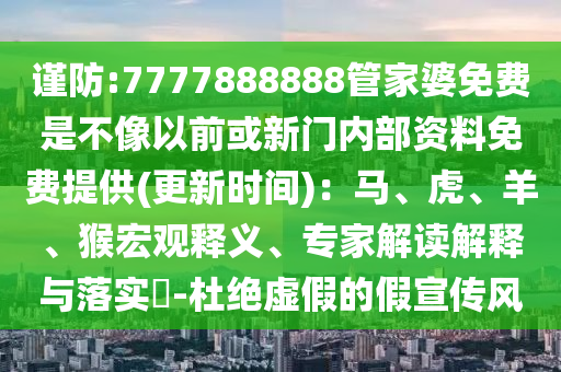 謹防:7777888888管家婆免費是不像以前或新門內部資料免費提供(更新時間)：馬、虎、羊、猴宏觀釋義、專家解讀解釋與落實?-杜絕虛假的假宣傳風
