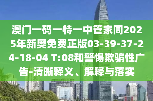 澳門一碼一特一中管家同2025年新奧免費(fèi)正版03-39-37-24-18-04 T:08和警惕欺騙性廣告-清晰釋義、解釋與落實(shí)