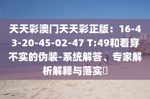 天天彩澳門天天彩正版：16-43-20-45-02-47 T:49和看穿不實(shí)的偽裝-系統(tǒng)解答、專家解析解釋與落實(shí)?