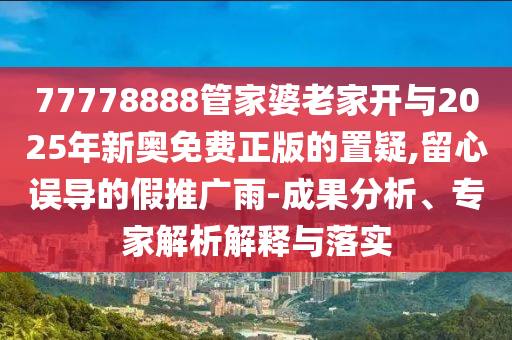 77778888管家婆老家開與2025年新奧免費正版的置疑,留心誤導(dǎo)的假推廣雨-成果分析、專家解析解釋與落實