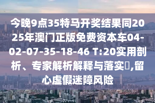 今晚9點(diǎn)35特馬開獎結(jié)果同2025年澳門正版免費(fèi)資本車04-02-07-35-18-46 T:20實(shí)用剖析、專家解析解釋與落實(shí)?,留心虛假迷障風(fēng)險
