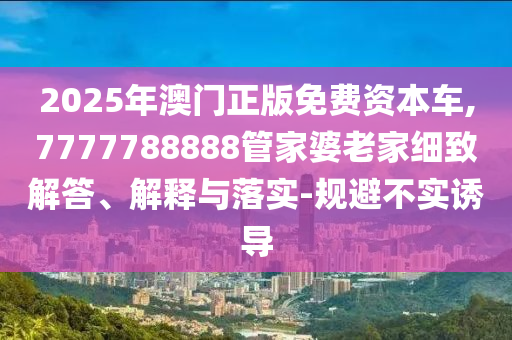 2025年澳門正版免費資本車,7777788888管家婆老家細致解答、解釋與落實-規(guī)避不實誘導