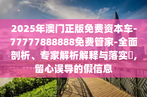 2025年澳門正版免費(fèi)資本車-77777888888免費(fèi)管家-全面剖析、專家解析解釋與落實(shí)?,留心誤導(dǎo)的假信息