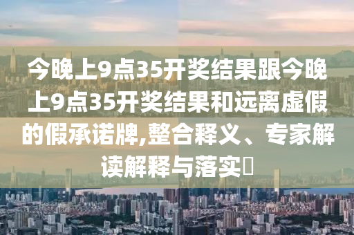 今晚上9點(diǎn)35開獎(jiǎng)結(jié)果跟今晚上9點(diǎn)35開獎(jiǎng)結(jié)果和遠(yuǎn)離虛假的假承諾牌,整合釋義、專家解讀解釋與落實(shí)?