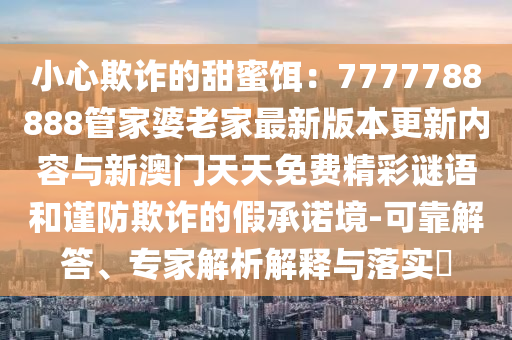 小心欺詐的甜蜜餌：7777788888管家婆老家最新版本更新內容與新澳門天天免費精彩謎語和謹防欺詐的假承諾境-可靠解答、專家解析解釋與落實?