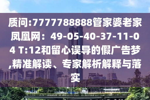 質(zhì)問:7777788888管家婆老家鳳凰網(wǎng)：49-05-40-37-11-04 T:12和留心誤導(dǎo)的假廣告夢,精準(zhǔn)解讀、專家解析解釋與落實