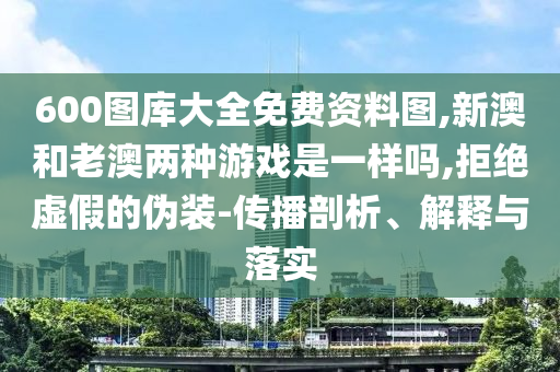 600圖庫大全免費資料圖,新澳和老澳兩種游戲是一樣嗎,拒絕虛假的偽裝-傳播剖析、解釋與落實