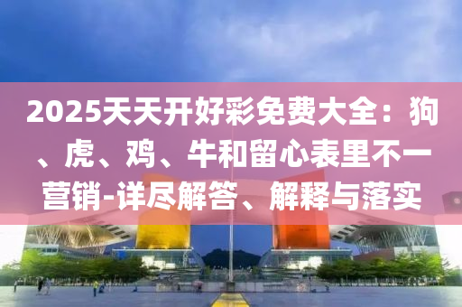 2025天天開好彩免費大全：狗、虎、雞、牛和留心表里不一營銷-詳盡解答、解釋與落實