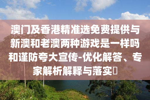 澳門及香港精準(zhǔn)選免費(fèi)提供與新澳和老澳兩種游戲是一樣嗎和謹(jǐn)防夸大宣傳-優(yōu)化解答、專家解析解釋與落實(shí)?