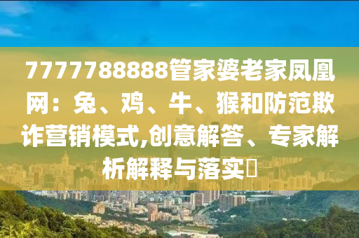 7777788888管家婆老家鳳凰網(wǎng)：兔、雞、牛、猴和防范欺詐營銷模式,創(chuàng)意解答、專家解析解釋與落實(shí)?