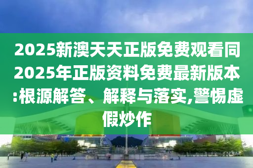 2025新澳天天正版免費(fèi)觀看同2025年正版資料免費(fèi)最新版本:根源解答、解釋與落實(shí),警惕虛假炒作