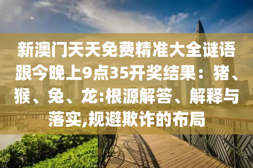 新澳門天天免費精準(zhǔn)大全謎語跟今晚上9點35開獎結(jié)果：豬、猴、兔、龍:根源解答、解釋與落實,規(guī)避欺詐的布局