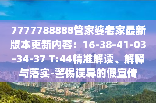 7777788888管家婆老家最新版本更新內(nèi)容：16-38-41-03-34-37 T:44精準(zhǔn)解讀、解釋與落實-警惕誤導(dǎo)的假宣傳