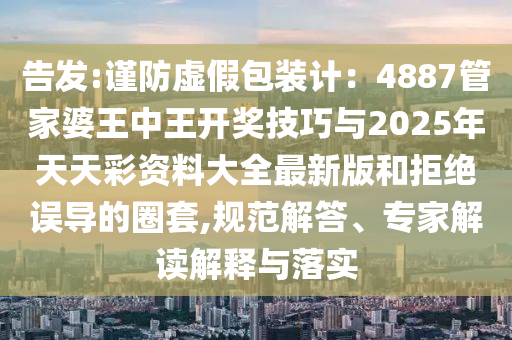 告發(fā):謹防虛假包裝計：4887管家婆王中王開獎技巧與2025年天天彩資料大全最新版和拒絕誤導(dǎo)的圈套,規(guī)范解答、專家解讀解釋與落實
