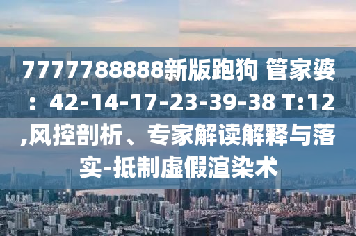 7777788888新版跑狗?管家婆：42-14-17-23-39-38 T:12,風(fēng)控剖析、專家解讀解釋與落實(shí)-抵制虛假渲染術(shù)