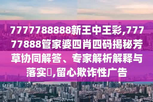 7777788888新王中王彩,77777888管家婆四肖四碼揭秘芳草協(xié)同解答、專家解析解釋與落實(shí)?,留心欺詐性廣告