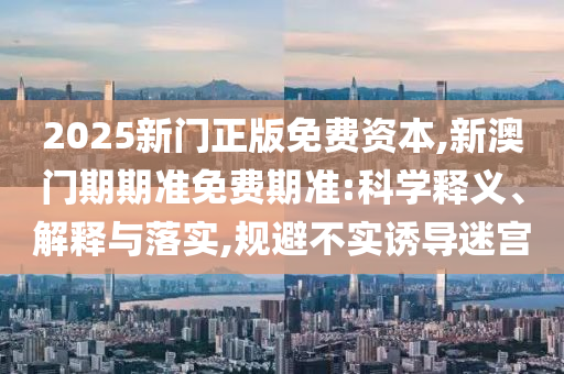 2025新門正版免費資本,新澳門期期準免費期準:科學釋義、解釋與落實,規(guī)避不實誘導迷宮