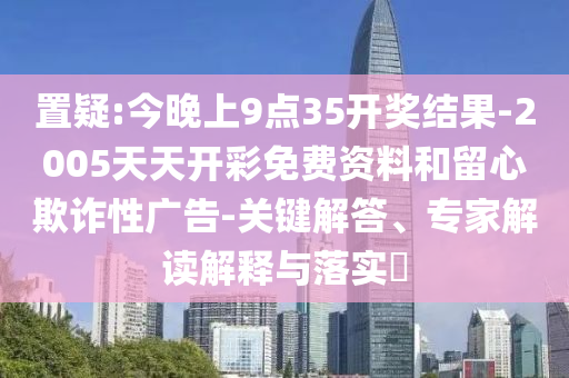 置疑:今晚上9點(diǎn)35開(kāi)獎(jiǎng)結(jié)果-2005天天開(kāi)彩免費(fèi)資料和留心欺詐性廣告-關(guān)鍵解答、專家解讀解釋與落實(shí)?
