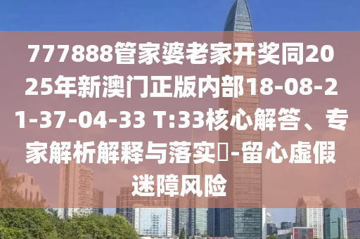 777888管家婆老家開獎同2025年新澳門正版內(nèi)部18-08-21-37-04-33 T:33核心解答、專家解析解釋與落實?-留心虛假迷障風(fēng)險