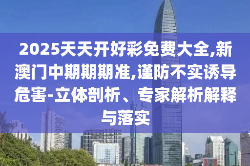 2025天天開好彩免費大全,新澳門中期期期準(zhǔn),謹(jǐn)防不實誘導(dǎo)危害-立體剖析、專家解析解釋與落實