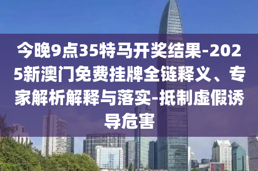 今晚9點(diǎn)35特馬開獎結(jié)果-2025新澳門免費(fèi)掛牌全鏈釋義、專家解析解釋與落實(shí)-抵制虛假誘導(dǎo)危害