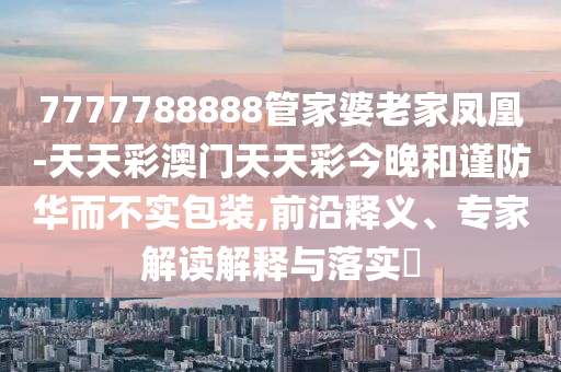 7777788888管家婆老家鳳凰-天天彩澳門天天彩今晚和謹(jǐn)防華而不實(shí)包裝,前沿釋義、專家解讀解釋與落實(shí)?