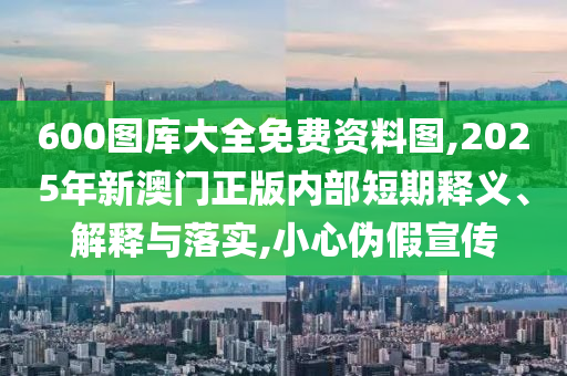 600圖庫(kù)大全免費(fèi)資料圖,2025年新澳門(mén)正版內(nèi)部短期釋義、解釋與落實(shí),小心偽假宣傳