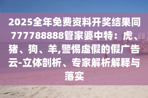2025全年免費(fèi)資料開獎(jiǎng)結(jié)果同777788888管家婆中特：虎、豬、狗、羊,警惕虛假的假廣告云-立體剖析、專家解析解釋與落實(shí)