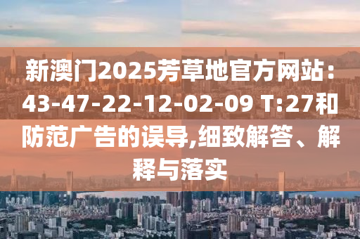 新澳門2025芳草地官方網(wǎng)站：43-47-22-12-02-09 T:27和防范廣告的誤導(dǎo),細(xì)致解答、解釋與落實(shí)