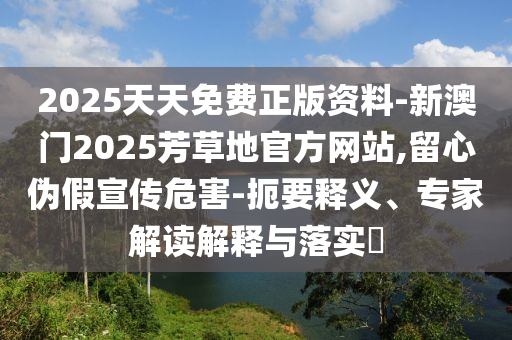 2025天天免費(fèi)正版資料-新澳門2025芳草地官方網(wǎng)站,留心偽假宣傳危害-扼要釋義、專家解讀解釋與落實(shí)?