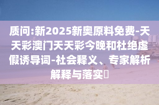 質(zhì)問:新2025新奧原料免費(fèi)-天天彩澳門天天彩今晚和杜絕虛假誘導(dǎo)詞-社會釋義、專家解析解釋與落實(shí)?