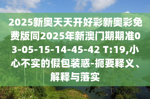 2025新奧天天開好彩新奧彩免費版同2025年新澳門期期準(zhǔn)03-05-15-14-45-42 T:19,小心不實的假包裝惑-扼要釋義、解釋與落實