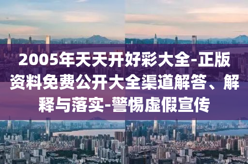 2005年天天開好彩大全-正版資料免費公開大全渠道解答、解釋與落實-警惕虛假宣傳