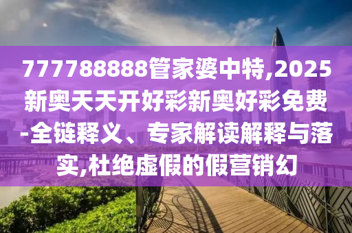 777788888管家婆中特,2025新奧天天開好彩新奧好彩免費-全鏈釋義、專家解讀解釋與落實,杜絕虛假的假營銷幻