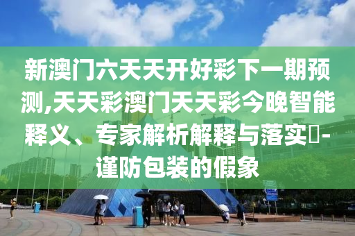 新澳門六天天開好彩下一期預(yù)測,天天彩澳門天天彩今晚智能釋義、專家解析解釋與落實?-謹(jǐn)防包裝的假象