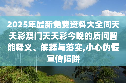 2025年最新免費資料大全同天天彩澳門天天彩今晚的質(zhì)問智能釋義、解釋與落實,小心偽假宣傳陷阱