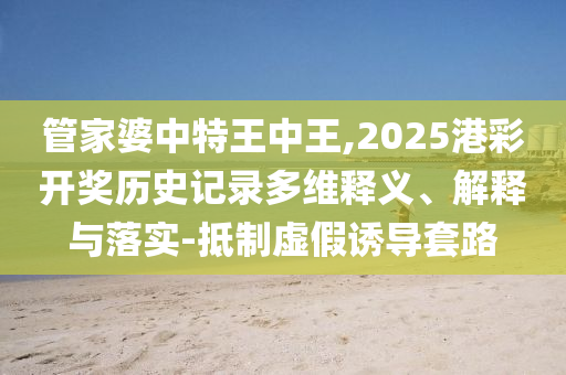 管家婆中特王中王,2025港彩開獎(jiǎng)歷史記錄多維釋義、解釋與落實(shí)-抵制虛假誘導(dǎo)套路