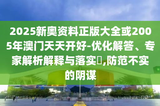 2025新奧資料正版大全或2005年澳門天天開好-優(yōu)化解答、專家解析解釋與落實(shí)?,防范不實(shí)的陰謀