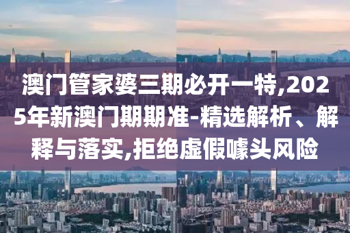 澳門管家婆三期必開一特,2025年新澳門期期準(zhǔn)-精選解析、解釋與落實(shí),拒絕虛假噱頭風(fēng)險(xiǎn)