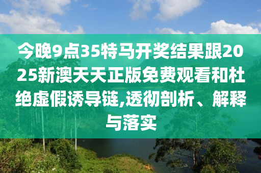 今晚9點(diǎn)35特馬開獎(jiǎng)結(jié)果跟2025新澳天天正版免費(fèi)觀看和杜絕虛假誘導(dǎo)鏈,透徹剖析、解釋與落實(shí)