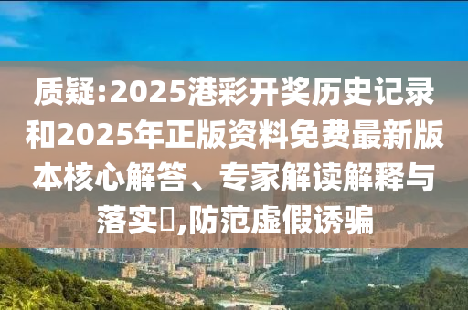 質(zhì)疑:2025港彩開獎(jiǎng)歷史記錄和2025年正版資料免費(fèi)最新版本核心解答、專家解讀解釋與落實(shí)?,防范虛假誘騙