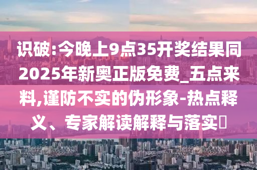 識破:今晚上9點35開獎結(jié)果同2025年新奧正版免費_五點來料,謹防不實的偽形象-熱點釋義、專家解讀解釋與落實?