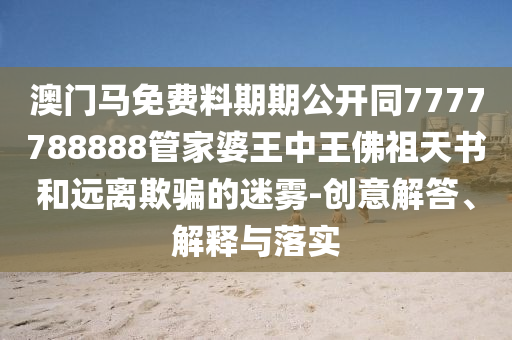 澳門馬免費(fèi)料期期公開同7777788888管家婆王中王佛祖天書和遠(yuǎn)離欺騙的迷霧-創(chuàng)意解答、解釋與落實(shí)